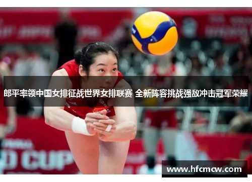郎平率领中国女排征战世界女排联赛 全新阵容挑战强敌冲击冠军荣耀